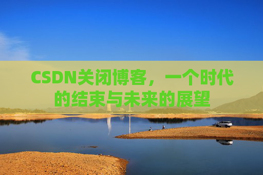 CSDN关闭博客，一个时代的结束与未来的展望